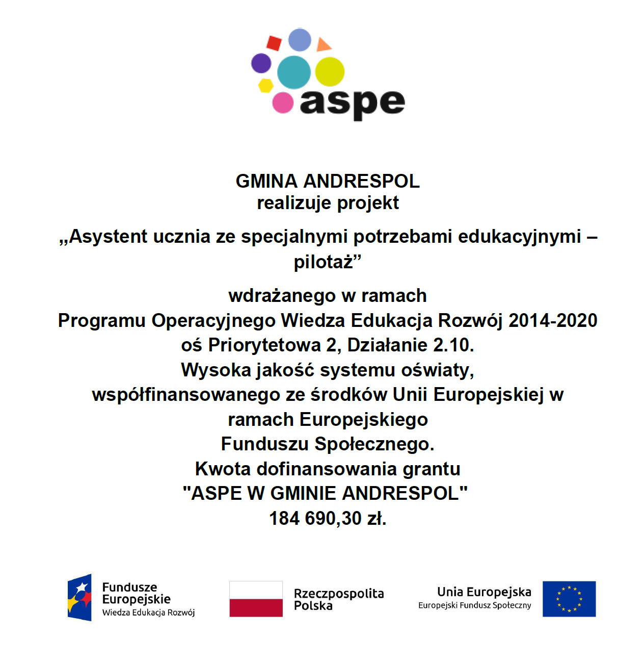 GMINA ANDRESPOL realizuje projekt „Asystent ucznia ze specjalnymi potrzebami edukacyjnymi – pilotaż” wdrażanego w ramach Programu Operacyjnego Wiedza Edukacja Rozwój 2014-2020 oś Priorytetowa 2, Działanie 2.10. Wysoka jakość systemu oświaty, współfinansowanego ze środków Unii Europejskiej w ramach Europejskiego Funduszu Społecznego. Kwota dofinansowania grantu "ASPE W GMINIE ANDRESPOL" 184 690,30 zł.